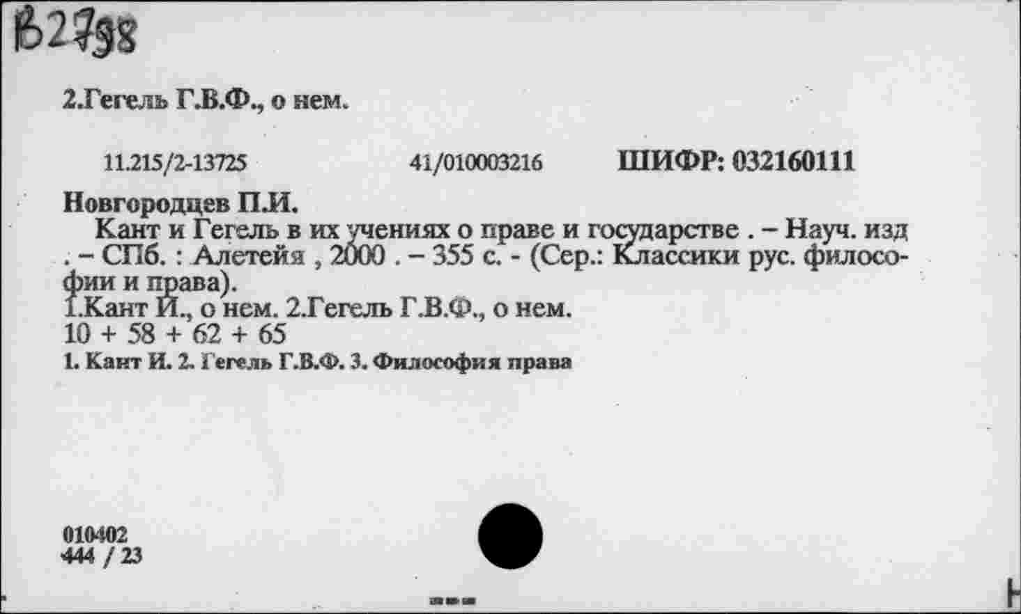 ﻿2.Гегель Г.В.Ф., о нем.
11.215/2-13725	41/010003216 ШИФР: 032160111
Новгородцев ПЛ.
Кант и Гегель в их учениях о праве и государстве . - Науч, изд . - СПб. : Алетейя , 2000 . - 355 с. - (Сер.: Классики рус. философии и права).
1.Кант И., о нем. 2.Гегель Г.В.Ф., о нем.
10 + 58 + 62 + 65
1. Кант И. 2. Гегель Г.В.Ф. 3. Философия права
010402
444 / 23